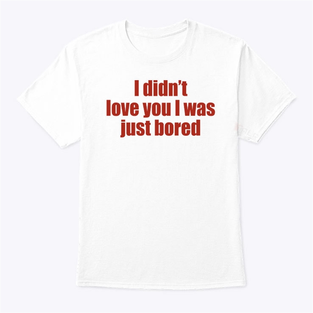 I Didnt Love You I Was Just Bored T Shirt Trending