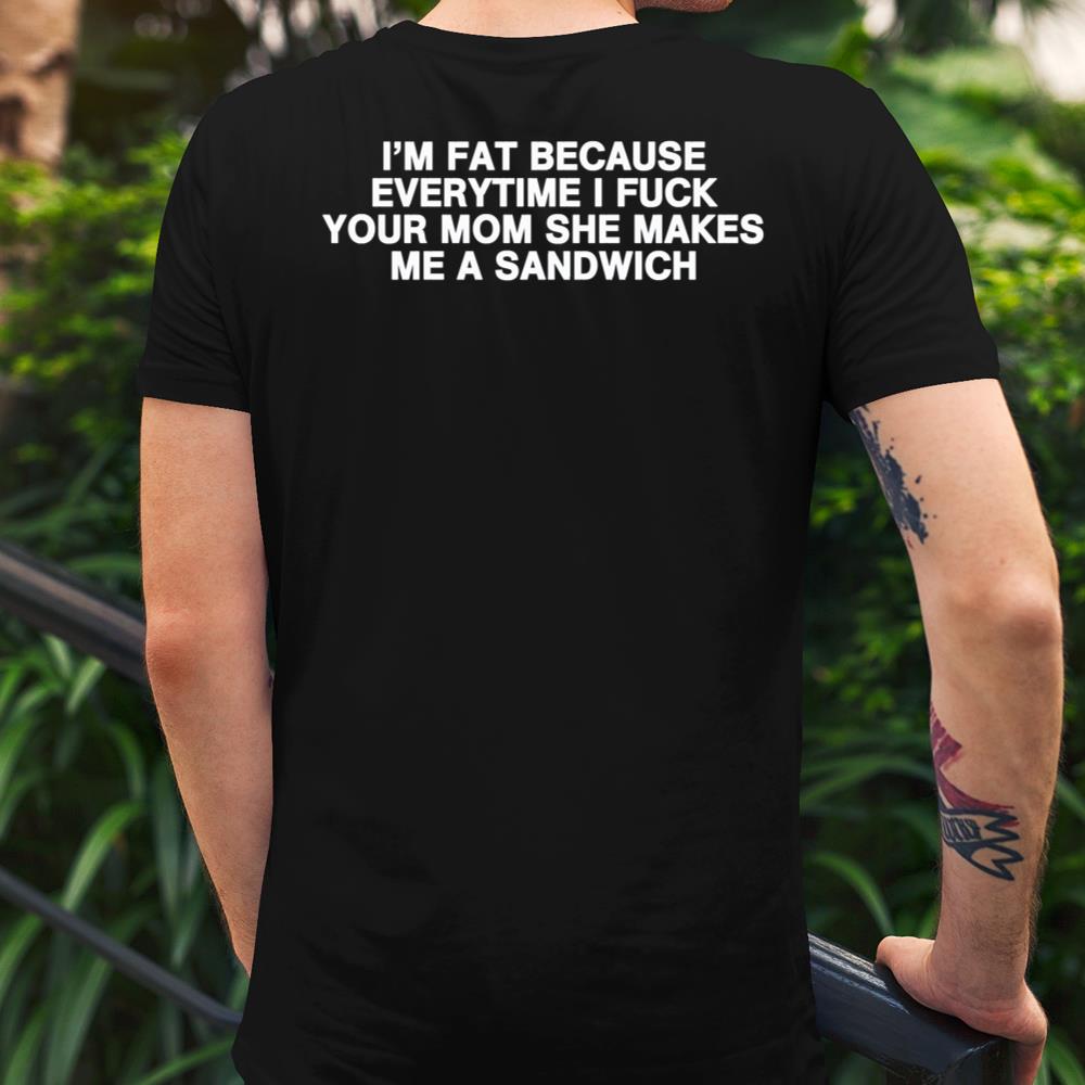 Im Fat Because Everytime I Fuck Your Mom She Makes Me A Sandwich Shirt