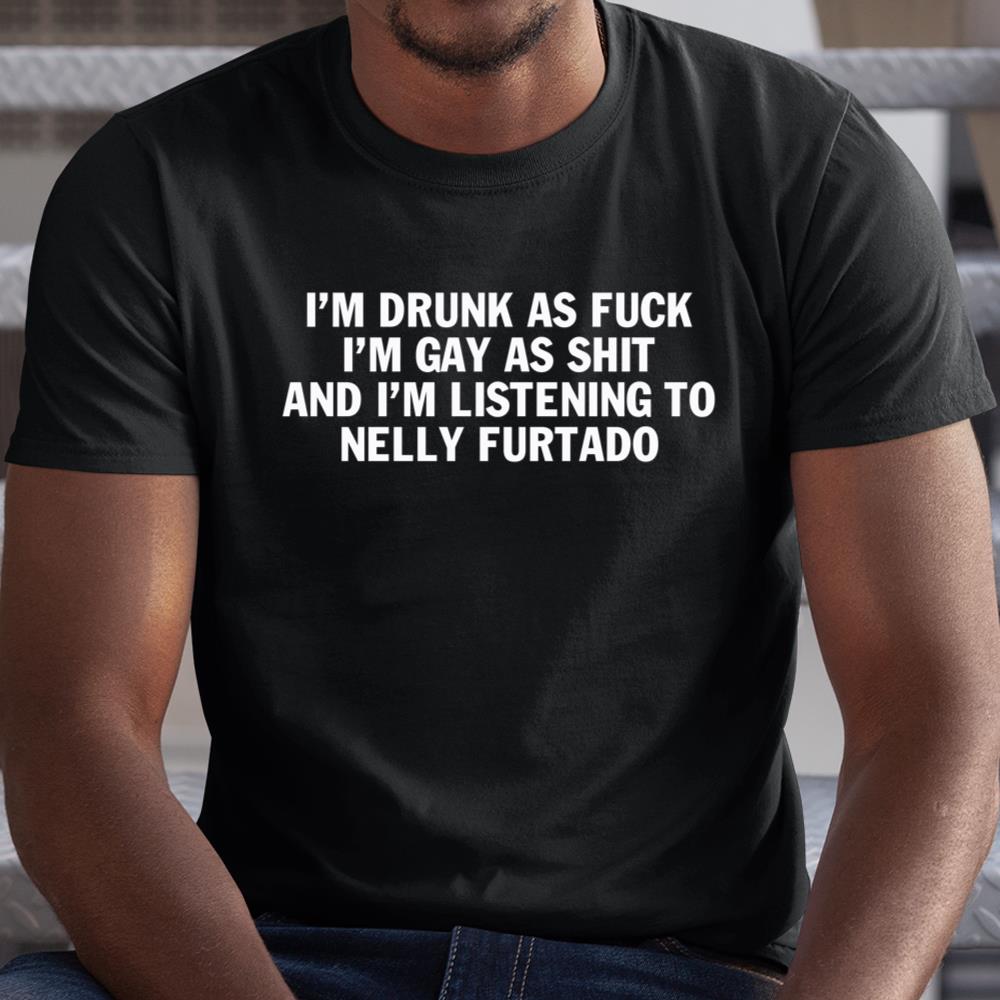 Im Drunk As Fuck Im Gay As Shit And Im Listening To Nelly Furtado Shirt
