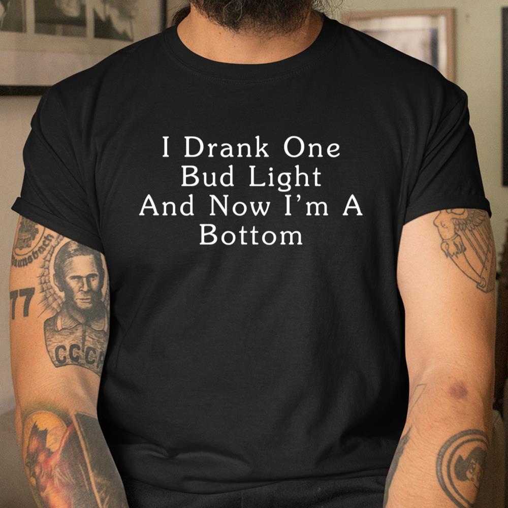I Drank One Bud Light And Now Im A Bottom Shirt