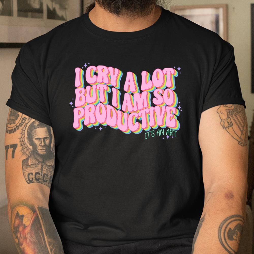 I Cry A Lot But I Am So Productive Its An Art Funny Shirt